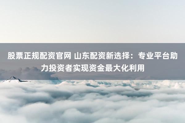 股票正规配资官网 山东配资新选择：专业平台助力投资者实现资金最大化利用