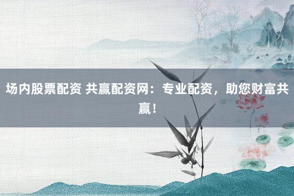 场内股票配资 共赢配资网：专业配资，助您财富共赢！