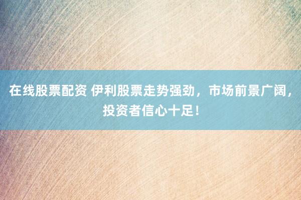 在线股票配资 伊利股票走势强劲，市场前景广阔，投资者信心十足！