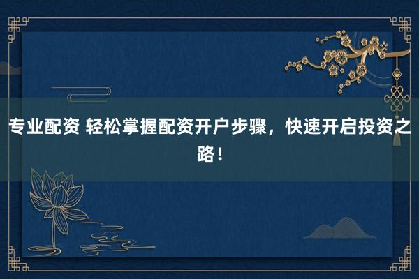 专业配资 轻松掌握配资开户步骤，快速开启投资之路！