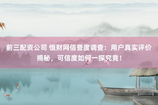 前三配资公司 恒财网信誉度调查：用户真实评价揭秘，可信度如何一探究竟！