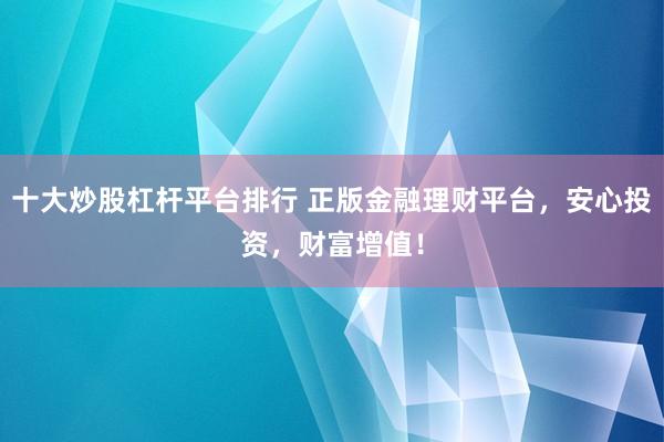 十大炒股杠杆平台排行 正版金融理财平台，安心投资，财富增值！