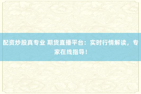 配资炒股真专业 期货直播平台：实时行情解读，专家在线指导！