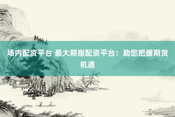 场内配资平台 最大期指配资平台：助您把握期货机遇