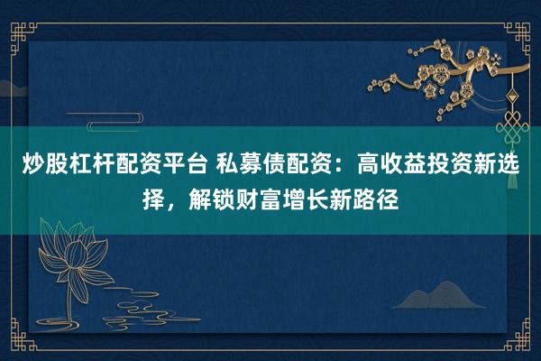 炒股杠杆配资平台 私募债配资：高收益投资新选择，解锁财富增长新路径