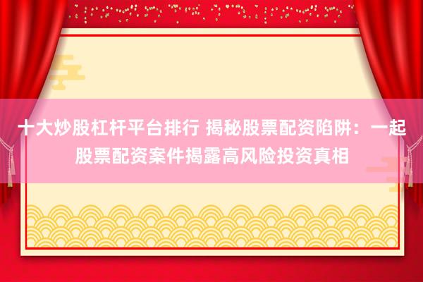 十大炒股杠杆平台排行 揭秘股票配资陷阱：一起股票配资案件揭露高风险投资真相