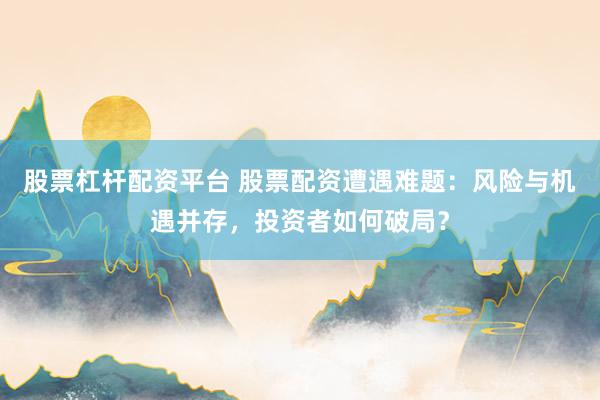 股票杠杆配资平台 股票配资遭遇难题：风险与机遇并存，投资者如何破局？
