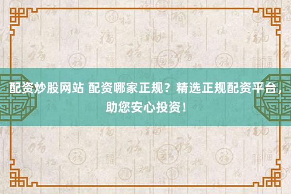 配资炒股网站 配资哪家正规？精选正规配资平台，助您安心投资！