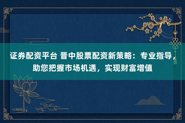 证券配资平台 晋中股票配资新策略：专业指导，助您把握市场机遇，实现财富增值