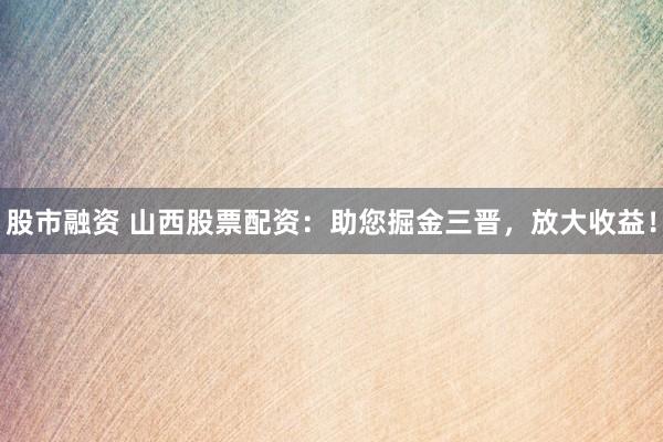 股市融资 山西股票配资：助您掘金三晋，放大收益！