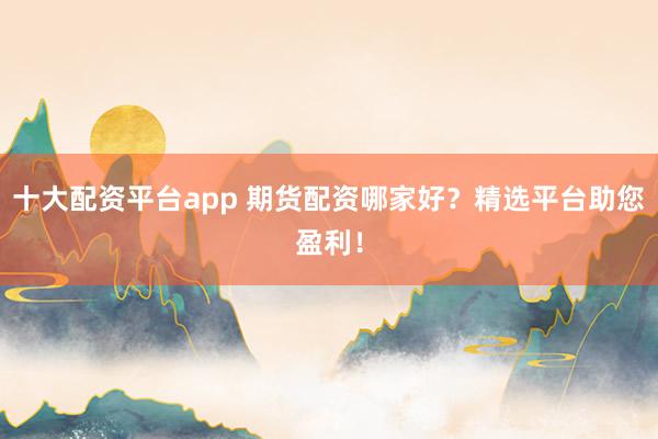 十大配资平台app 期货配资哪家好？精选平台助您盈利！