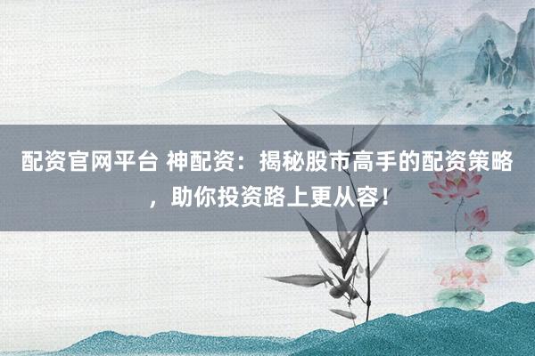 配资官网平台 神配资：揭秘股市高手的配资策略，助你投资路上更从容！