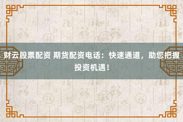 财云股票配资 期货配资电话：快速通道，助您把握投资机遇！