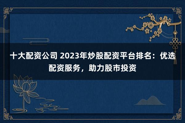 十大配资公司 2023年炒股配资平台排名：优选配资服务，助力股市投资