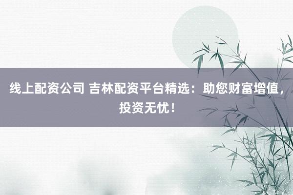 线上配资公司 吉林配资平台精选：助您财富增值，投资无忧！