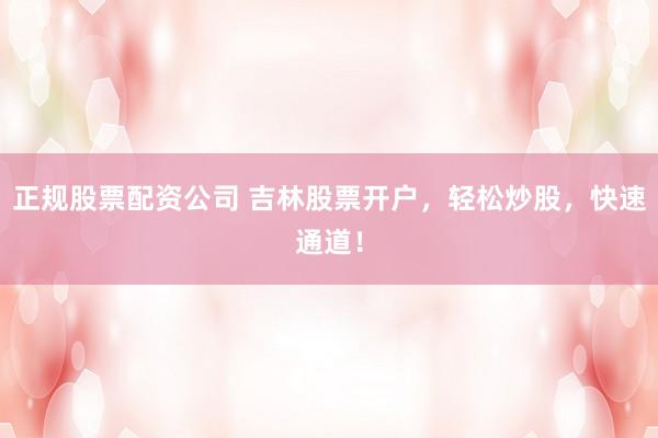 正规股票配资公司 吉林股票开户，轻松炒股，快速通道！