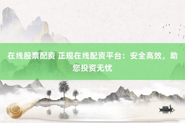 在线股票配资 正规在线配资平台：安全高效，助您投资无忧