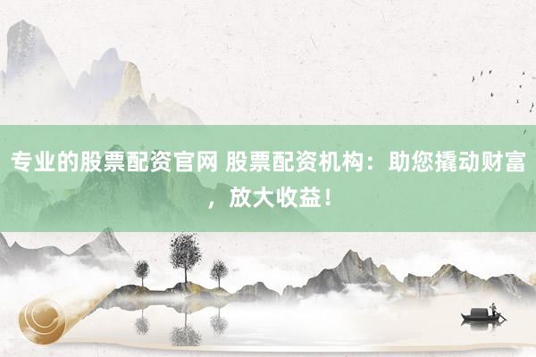 专业的股票配资官网 股票配资机构：助您撬动财富，放大收益！
