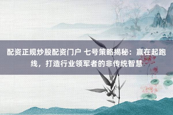 配资正规炒股配资门户 七号策略揭秘：赢在起跑线，打造行业领军者的非传统智慧