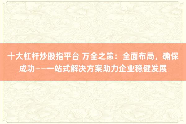 十大杠杆炒股指平台 万全之策：全面布局，确保成功——一站式解决方案助力企业稳健发展