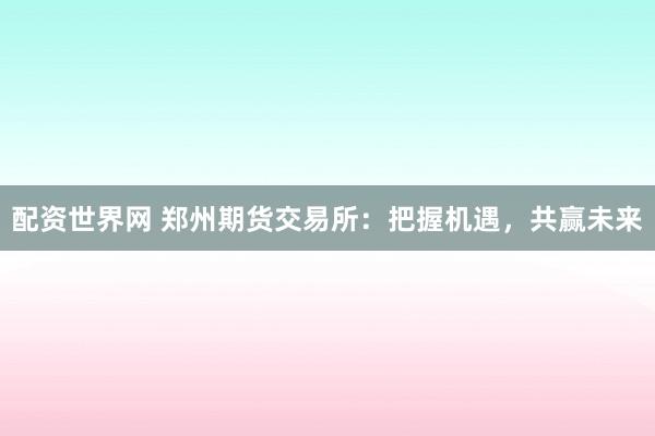 配资世界网 郑州期货交易所：把握机遇，共赢未来