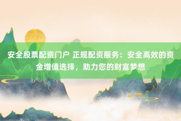 安全股票配资门户 正规配资服务：安全高效的资金增值选择，助力您的财富梦想