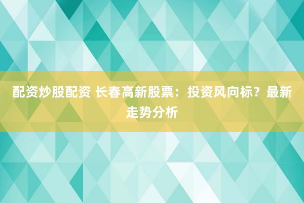 配资炒股配资 长春高新股票：投资风向标？最新走势分析