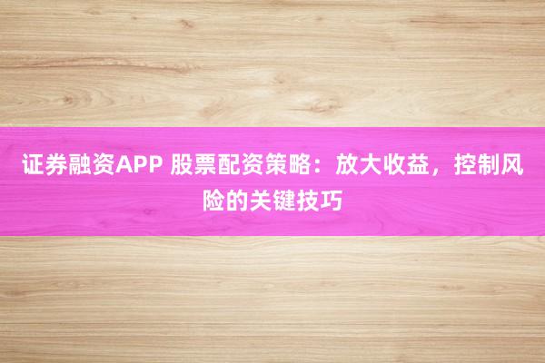 证券融资APP 股票配资策略：放大收益，控制风险的关键技巧
