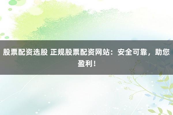 股票配资选股 正规股票配资网站：安全可靠，助您盈利！