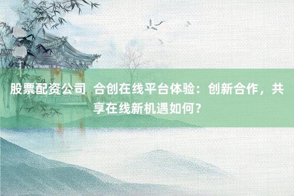 股票配资公司  合创在线平台体验：创新合作，共享在线新机遇如何？