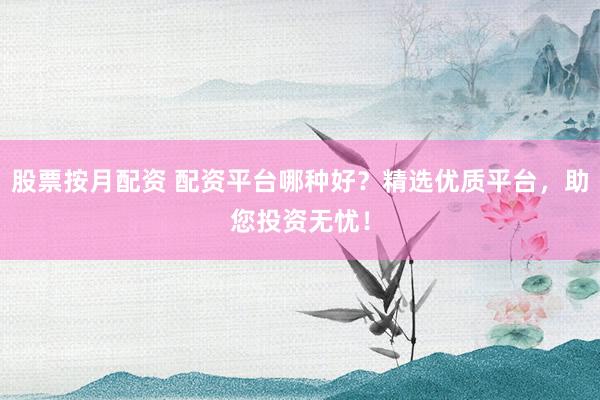 股票按月配资 配资平台哪种好？精选优质平台，助您投资无忧！