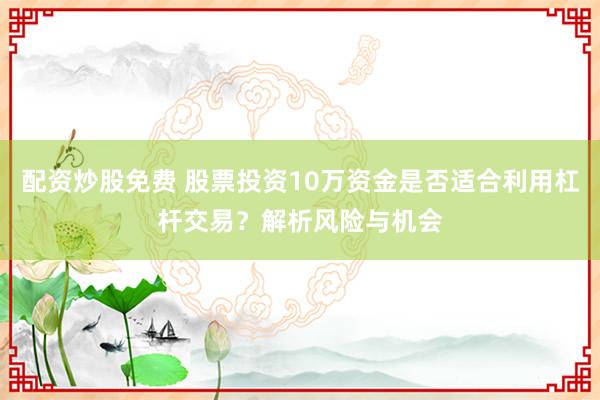 配资炒股免费 股票投资10万资金是否适合利用杠杆交易？解析风险与机会