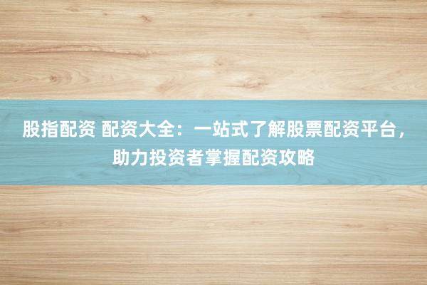 股指配资 配资大全：一站式了解股票配资平台，助力投资者掌握配资攻略