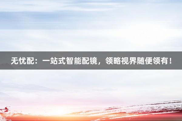 无忧配：一站式智能配镜，领略视界随便领有！