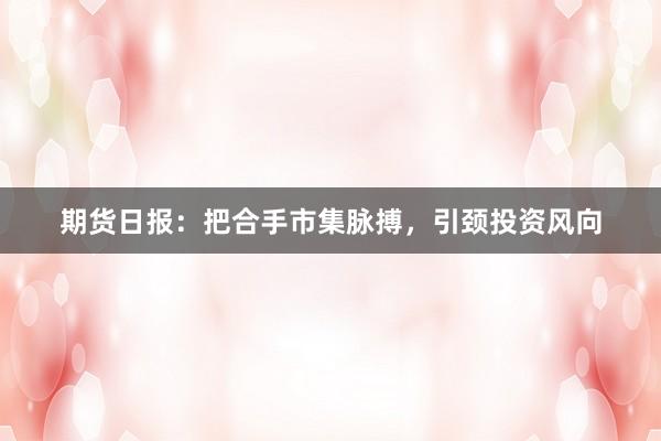期货日报：把合手市集脉搏，引颈投资风向