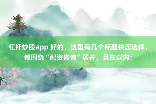 杠杆炒股app 好的，这里有几个标题供您选择，都围绕“配资咨询”展开，且在以内：