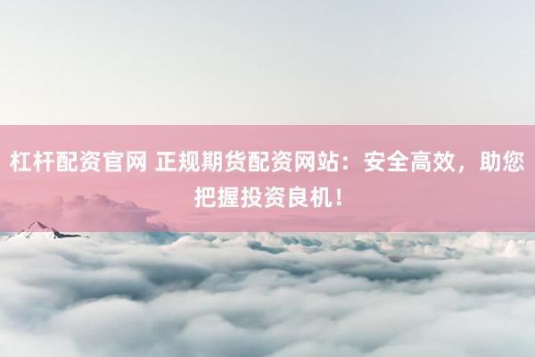 杠杆配资官网 正规期货配资网站：安全高效，助您把握投资良机！