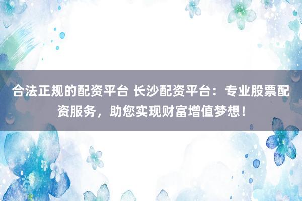 合法正规的配资平台 长沙配资平台：专业股票配资服务，助您实现财富增值梦想！