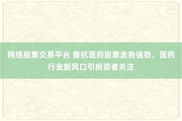 网络股票交易平台 鲁抗医药股票走势强劲，医药行业新风口引投资者关注