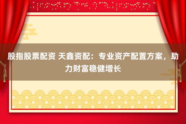 股指股票配资 天鑫资配：专业资产配置方案，助力财富稳健增长