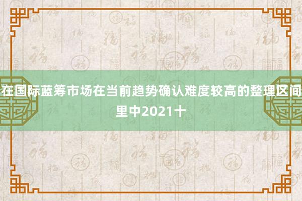 在国际蓝筹市场在当前趋势确认难度较高的整理区间里中2021十