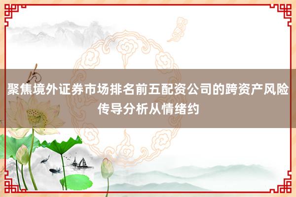 聚焦境外证券市场排名前五配资公司的跨资产风险传导分析从情绪约