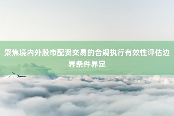 聚焦境内外股市配资交易的合规执行有效性评估边界条件界定