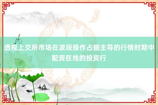 透视上交所市场在波段操作占据主导的行情时期中配资在线的投资行
