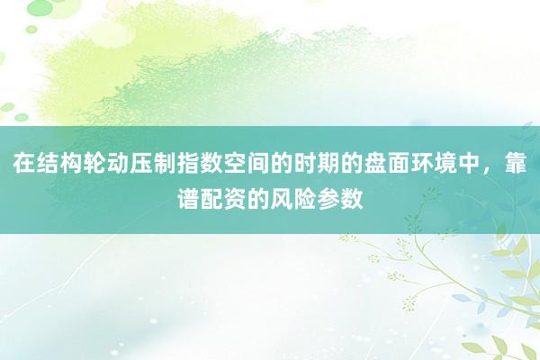 在结构轮动压制指数空间的时期的盘面环境中，靠谱配资的风险参数
