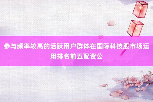 参与频率较高的活跃用户群体在国际科技股市场运用排名前五配资公