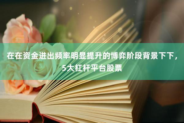 在在资金进出频率明显提升的博弈阶段背景下下，5大杠杆平台股票