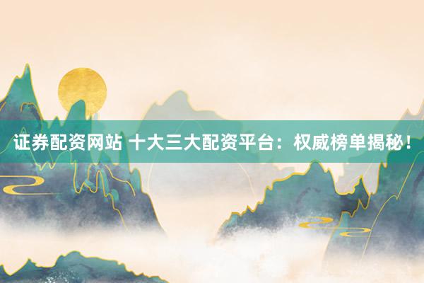 证券配资网站 十大三大配资平台：权威榜单揭秘！
