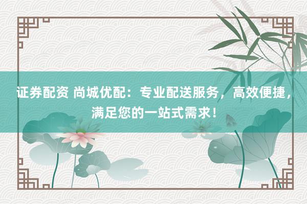证券配资 尚城优配：专业配送服务，高效便捷，满足您的一站式需求！