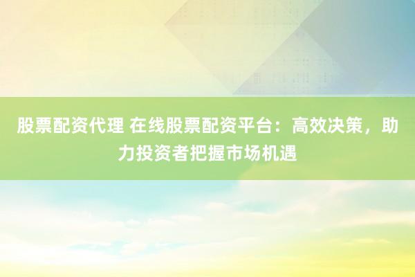 股票配资代理 在线股票配资平台：高效决策，助力投资者把握市场机遇